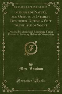 Glimpses of Nature, and Objects of Interest Described, During a Visit to the Isle of Wight: Designed to Assist and Encourage Young Persons in Forming Habits of Observation (Classic Reprint)