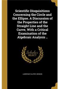 Scientific Disquisitions Concerning the Circle and the Ellipse. A Discussion of the Properties of the Straight Line and the Curve, With a Critical Examination of the Algebraic Analysis ..
