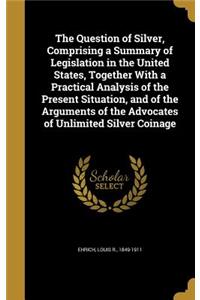 The Question of Silver, Comprising a Summary of Legislation in the United States, Together With a Practical Analysis of the Present Situation, and of the Arguments of the Advocates of Unlimited Silver Coinage