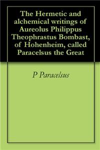 The Hermetic and Alchemical Writings of Aureolus Philippus Theophrastus Bombast, of Hohenheim, Called Paracelsus the Great