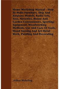 Home Workshop Manual - How To Make Furniture, Ship And Airplane Models, Radio Sets, Toys, Novelties, House And Garden Conveniences, Sporting Equipment, Woodworking Methods, Use And Care Of Tools, Wood Turning And Art Metal Work, Painting And Decora