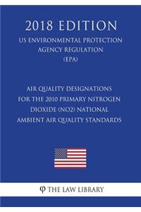 Air Quality Designations for the 2010 Primary Nitrogen Dioxide (NO2) National Ambient Air Quality Standards (US Environmental Protection Agency Regulation) (EPA) (2018 Edition)