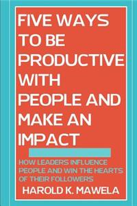 5 Ways to Be Productive with People and Make an Impact: How Leaders Influence People and Win the Hearts of Their Followers