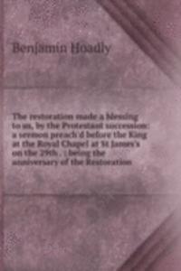 restoration made a blessing to us, by the Protestant succession: a sermon preach'd before the King at the Royal Chapel at St James's on the 29th . : being the anniversary of the Restoration