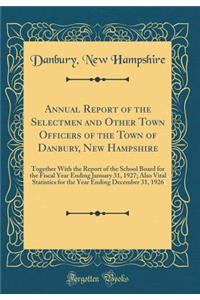 Annual Report of the Selectmen and Other Town Officers of the Town of Danbury, New Hampshire: Together With the Report of the School Board for the Fiscal Year Ending January 31, 1927; Also Vital Statistics for the Year Ending December 31, 1926