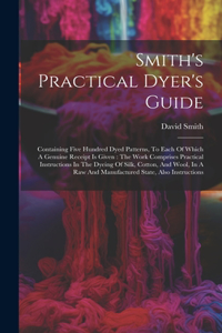 Smith's Practical Dyer's Guide: Containing Five Hundred Dyed Patterns, To Each Of Which A Genuine Receipt Is Given: The Work Comprises Practical Instructions In The Dyeing Of Silk,