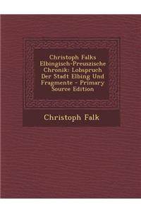 Christoph Falks Elbingisch-Preuszische Chronik: Lobspruch Der Stadt Elbing Und Fragmente