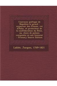 Couronne Poetique de Napoleon-Le-Grand: Empereur Des Franais, Roi D'Italie, Et Protecteur de La Confederation Du Rhin, Ou, Choix de Poesies Composees En Son Honneur