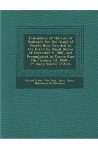 Translation of the Law of Railroads for the Island of Puerto Rico: Granted to the Island by Royal Decree of December 9, 1887, and Promulgated in Puert