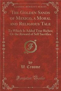 The Golden Sands of Mexico, a Moral and Religious Tale: To Which Is Added True Riches; Or the Reward of Self Sacrifice (Classic Reprint)
