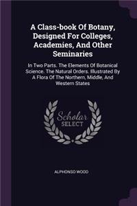 A Class-book Of Botany, Designed For Colleges, Academies, And Other Seminaries: In Two Parts. The Elements Of Botanical Science. The Natural Orders. Illustrated By A Flora Of The Northern, Middle, And Western States