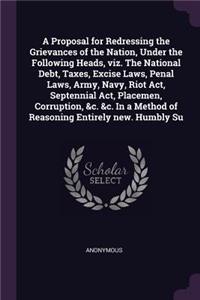 A Proposal for Redressing the Grievances of the Nation, Under the Following Heads, viz. The National Debt, Taxes, Excise Laws, Penal Laws, Army, Navy, Riot Act, Septennial Act, Placemen, Corruption, &c. &c. In a Method of Reasoning Entirely new. Hu