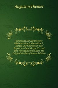 Schenkung Der Heidelberger Bibliothek Durch Maximilian I., Herzog Und Churfursten Von Bayern, an Papst Gregor Xv. Und Ihre Versendung Nach Rom. Mit Originalschriften (German Edition)