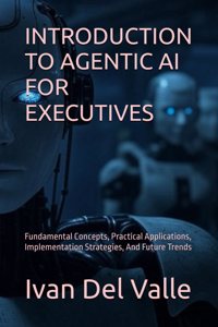 Introduction to Agentic AI for Executives: Fundamental Concepts, Practical Applications, Implementation Strategies, And Future Trends