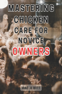 Mastering Chicken Care for Novice Owners: The Ultimate Guide to Successful Chicken Care: Expert Tips and Tricks for New Chicken Keepers