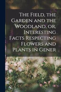 Field, the Garden and the Woodland, or, Interesting Facts Respecting Flowers and Plants in Gener