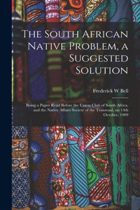 The South African Native Problem, a Suggested Solution; Being a Paper Read Before the Union Club of South Africa, and the Native Affairs Society of the Transvaal, on 14th October, 1909