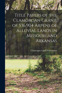 Title Papers of the Clamorgan Grant, of 536,904 Arpens of Alluvial Lands in Missouri and Arkansas