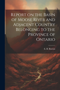 Report on the Basin of Moose River and Adjacent Country Belonging to the Province of Ontario