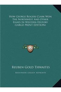 How George Rogers Clark Won The Northwest And Other Essays In Western History (LARGE PRINT EDITION)