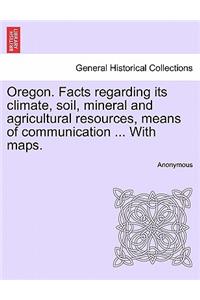 Oregon. Facts Regarding Its Climate, Soil, Mineral and Agricultural Resources, Means of Communication ... with Maps.