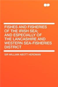 Fishes and Fisheries of the Irish Sea; And Especially of the Lancashire and Western Sea-Fisheries District