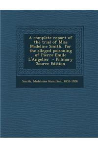 A Complete Report of the Trial of Miss Madeline Smith, for the Alleged Poisoning of Pierre Emile L'Angelier - Primary Source Edition