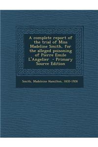 A Complete Report of the Trial of Miss Madeline Smith, for the Alleged Poisoning of Pierre Emile L'Angelier - Primary Source Edition