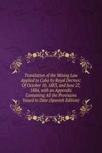 Translation of the Mining Law Applied to Cuba by Royal Decrees: Of October 10, 1883, and June 27, 1884, with an Appendix Containing All the Provisions Issued to Date (Spanish Edition)