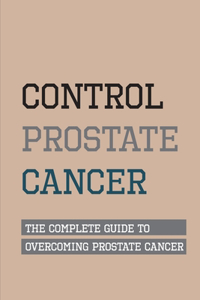Control Prostate Cancer- The Complete Guide To Overcoming Prostate Cancer