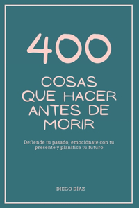 400 Cosas Que Hacer Antes de Morir: Defiende tu pasado, emociónate con tu presente y planifica tu futuro