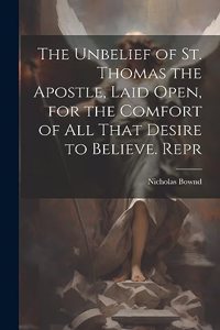 The Unbelief of St. Thomas the Apostle, Laid Open, for the Comfort of All That Desire to Believe. Repr