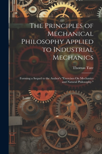 Principles of Mechanical Philosophy Applied to Industrial Mechanics: Forming a Sequel to the Author's "Exercises On Mechanics and Natural Philosophy."