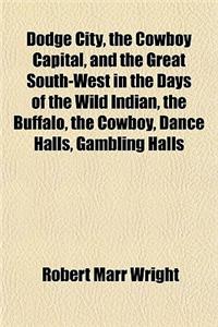 Dodge City, the Cowboy Capital, and the Great South-West in the Days of the Wild Indian, the Buffalo, the Cowboy, Dance Halls, Gambling Halls
