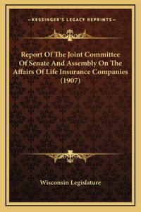 Report Of The Joint Committee Of Senate And Assembly On The Affairs Of Life Insurance Companies (1907)