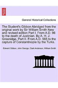 Student's Gibbon Abridged from the Original Work by Sir William Smith New and Revised Edition Part I. from A.D. 98 to the Death of Justinian. by A. H. J. Greenidge, Part II. from A.D. 565 to the Capture of Constantinople by the Turks. Part I