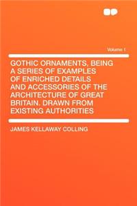 Gothic Ornaments, Being a Series of Examples of Enriched Details and Accessories of the Architecture of Great Britain. Drawn from Existing Authorities Volume 1