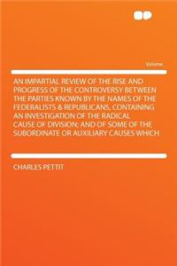 An Impartial Review of the Rise and Progress of the Controversy Between the Parties Known by the Names of the Federalists & Republicans, Containing an Investigation of the Radical Cause of Division; And of Some of the Subordinate or Auxiliary Cause