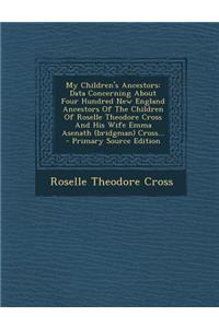 My Children's Ancestors: Data Concerning about Four Hundred New England Ancestors of the Children of Roselle Theodore Cross and His Wife Emma Asenath (Bridgman) Cross...
