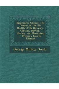 Biographic Clinics: The Origin of the Ill-Health of de Quincey, Carlyle, Darwin, Huxley, and Browning - Primary Source Edition