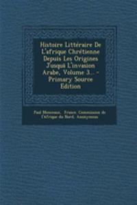 Histoire Litteraire de L'Afrique Chretienne Depuis Les Origines Jusqua L'Invasion Arabe, Volume 3...