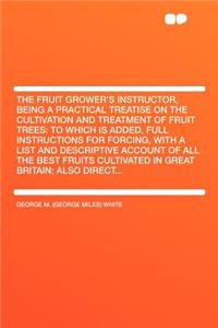 The Fruit Grower's Instructor, Being a Practical Treatise on the Cultivation and Treatment of Fruit Trees: To Which Is Added, Full Instructions for Forcing, with a List and Descriptive Account of All the Best Fruits Cultivated in Great Britain; Als
