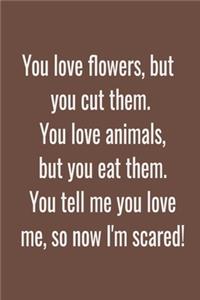 You love flowers, but you cut them. You love animals, but you eat them. You tell me you love me, so now I'm scared!