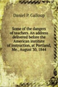 Some of the dangers of teachers. An address delivered before the American institute of instruction, at Portland, Me., August 30, 1844