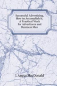 Successful Advertising, How to Accomplish it; A Practical Work for Advertisers and Business Men