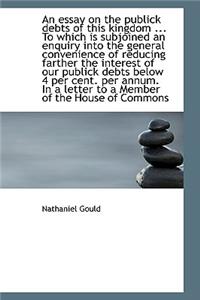 An Essay on the Publick Debts of This Kingdom ... to Which Is Subjoined an Enquiry Into the General