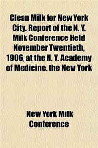 Clean Milk for New York City. Report of the N. Y. Milk Conference Held November Twentieth, 1906, at the N. Y. Academy of Medicine. the New York