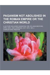 Paganism Not Abolished in the Roman Empire or the Christian World; A Lecture Delivered in Boston, Feb. 6th; New Bedford, April 23rd.; And Lawrence, Oc