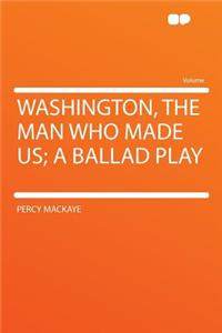 Washington, the Man Who Made Us; A Ballad Play