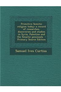 Primitive Semitic Religion Today; A Record of Researches, Discoveries and Studies in Syria, Palestine and the Sinaitic Peninsula - Primary Source Edition